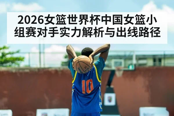 2026女篮世界杯中国女篮小组赛对手实力解析与出线路径